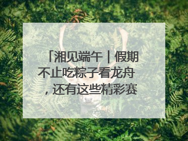 湘见端午｜假期不止吃粽子看龙舟，还有这些精彩赛事活动等你来