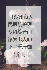 滨州市人民医院护理专科综合门诊为老人卸下“千斤枷锁”