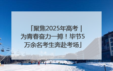 聚焦2025年高考｜为青春奋力一搏！毕节5万余名考生奔赴考场