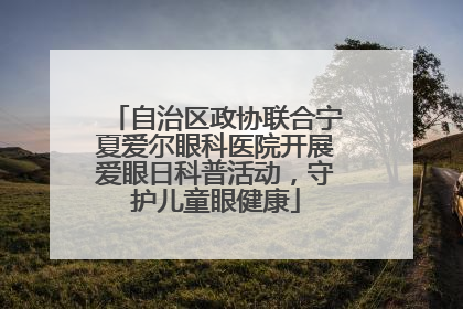 自治区政协联合宁夏爱尔眼科医院开展爱眼日科普活动，守护儿童眼健康