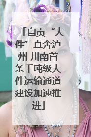 自贡“大件”直奔泸州 川南首条千吨级大件运输通道建设加速推进