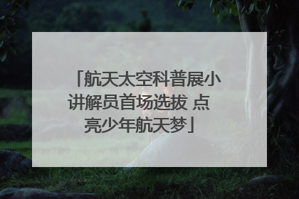 航天太空科普展小讲解员首场选拔 点亮少年航天梦