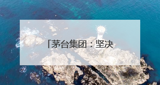 茅台集团：坚决拥护中央和省委有关部署，推动白酒回归初心