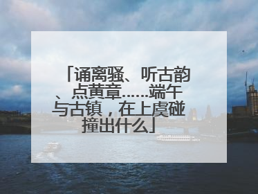 诵离骚、听古韵、点黄章……端午与古镇，在上虞碰撞出什么