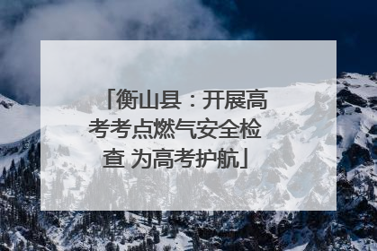 衡山县：开展高考考点燃气安全检查 为高考护航