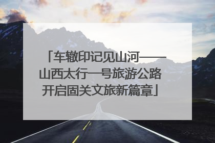 车辙印记见山河——山西太行一号旅游公路开启固关文旅新篇章