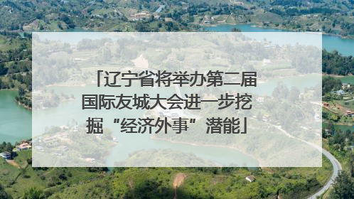 辽宁省将举办第二届国际友城大会进一步挖掘“经济外事”潜能