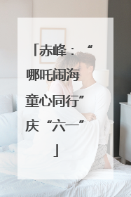赤峰：“哪吒闹海 童心同行”庆“六一”
