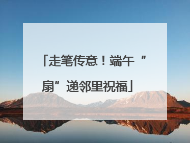 走笔传意！端午“扇”递邻里祝福