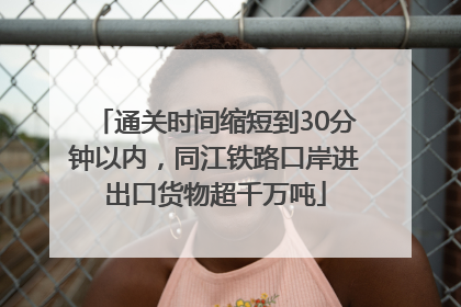 通关时间缩短到30分钟以内，同江铁路口岸进出口货物超千万吨