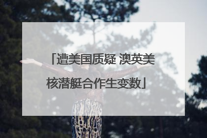遭美国质疑 澳英美核潜艇合作生变数