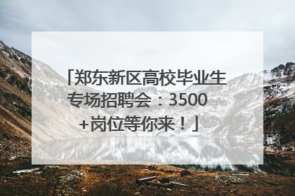 郑东新区高校毕业生专场招聘会：3500+岗位等你来！