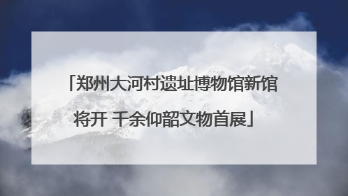 郑州大河村遗址博物馆新馆将开 千余仰韶文物首展