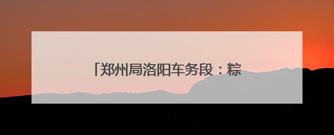郑州局洛阳车务段：粽情相伴温馨旅客出行路