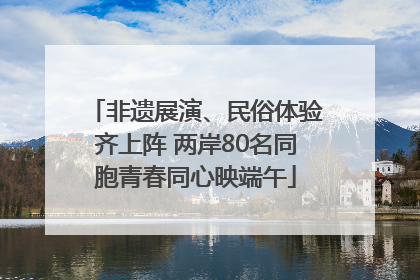 非遗展演、民俗体验齐上阵 两岸80名同胞青春同心映端午