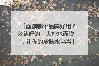 面膜哪个品牌好用？公认好的十大补水面膜，让你的皮肤水当当