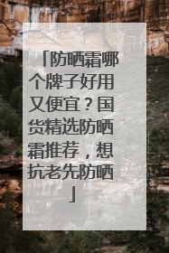 防晒霜哪个牌子好用又便宜？国货精选防晒霜推荐，想抗老先防晒