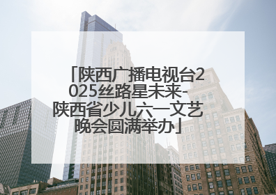 陕西广播电视台2025丝路星未来-陕西省少儿六一文艺晚会圆满举办