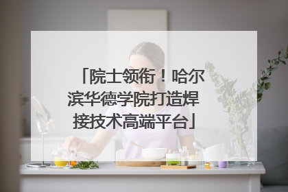 院士领衔！哈尔滨华德学院打造焊接技术高端平台