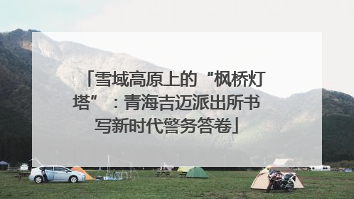 雪域高原上的“枫桥灯塔”：青海吉迈派出所书写新时代警务答卷