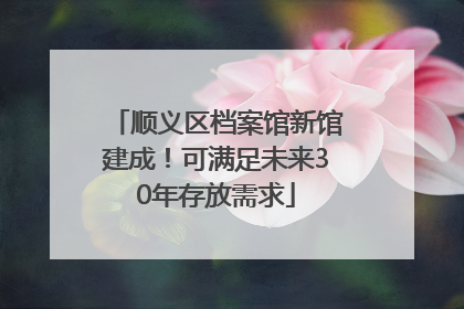 顺义区档案馆新馆建成！可满足未来30年存放需求