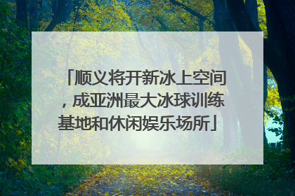 顺义将开新冰上空间，成亚洲最大冰球训练基地和休闲娱乐场所