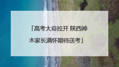 高考大幕拉开 陕西神木家长满怀期待送考