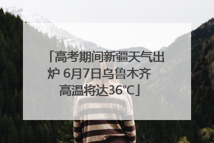 高考期间新疆天气出炉 6月7日乌鲁木齐高温将达36℃