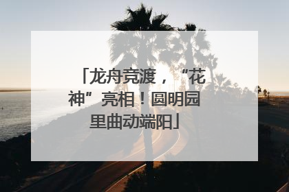 龙舟竞渡，“花神”亮相！圆明园里曲动端阳