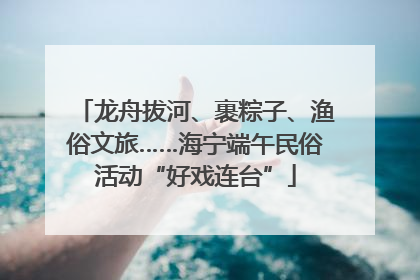 龙舟拔河、裹粽子、渔俗文旅……海宁端午民俗活动“好戏连台”
