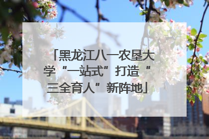 黑龙江八一农垦大学“一站式”打造“三全育人”新阵地