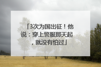 3次为国出征！他说：穿上警服那天起，就没有怕过