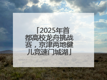 2025年首都高校龙舟挑战赛，京津两地健儿竞速门城湖