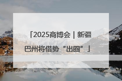 2025商博会｜新疆巴州将借势“出圈”