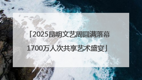 2025昆明文艺周圆满落幕 1700万人次共享艺术盛宴