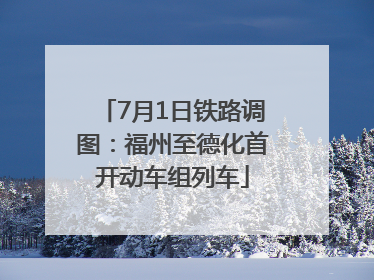 7月1日铁路调图：福州至德化首开动车组列车