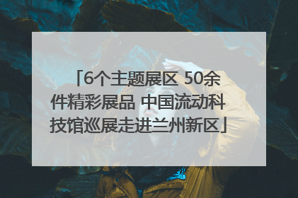 6个主题展区 50余件精彩展品 中国流动科技馆巡展走进兰州新区